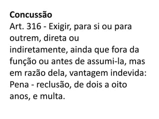 Concussão
Art. 316 - Exigir, para si ou para
outrem, direta ou
indiretamente, ainda que fora da
função ou antes de assumi-la, mas
em razão dela, vantagem indevida:
Pena - reclusão, de dois a oito
anos, e multa.
 