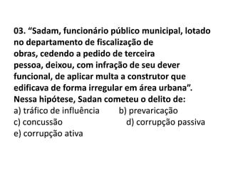 03. “Sadam, funcionário público municipal, lotado
no departamento de fiscalização de
obras, cedendo a pedido de terceira
pessoa, deixou, com infração de seu dever
funcional, de aplicar multa a construtor que
edificava de forma irregular em área urbana”.
Nessa hipótese, Sadan cometeu o delito de:
a) tráfico de influência   b) prevaricação
c) concussão                 d) corrupção passiva
e) corrupção ativa
 