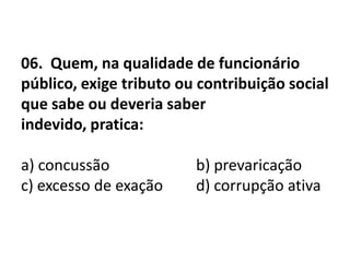 06. Quem, na qualidade de funcionário
público, exige tributo ou contribuição social
que sabe ou deveria saber
indevido, pratica:

a) concussão             b) prevaricação
c) excesso de exação     d) corrupção ativa
 