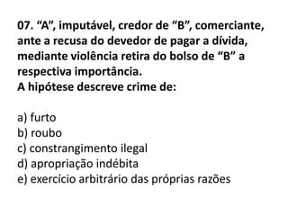 07. “A”, imputável, credor de “B”, comerciante,
ante a recusa do devedor de pagar a dívida,
mediante violência retira do bolso de “B” a
respectiva importância.
A hipótese descreve crime de:

a) furto
b) roubo
c) constrangimento ilegal
d) apropriação indébita
e) exercício arbitrário das próprias razões
 