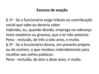 Excesso de exação

§ 1º - Se o funcionário exige tributo ou contribuição
social que sabe ou deveria saber
indevido, ou, quando devido, emprega na cobrança
meio vexatório ou gravoso, que a lei não autoriza:
Pena - reclusão, de três a oito anos, e multa.
§ 2º - Se o funcionário desvia, em proveito próprio
ou de outrem, o que recebeu indevidamente para
recolher aos cofres públicos:
Pena - reclusão, de dois a doze anos, e multa.
 