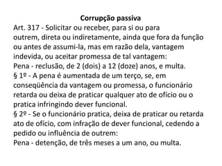 Corrupção passiva
Art. 317 - Solicitar ou receber, para si ou para
outrem, direta ou indiretamente, ainda que fora da função
ou antes de assumi-la, mas em razão dela, vantagem
indevida, ou aceitar promessa de tal vantagem:
Pena - reclusão, de 2 (dois) a 12 (doze) anos, e multa.
§ 1º - A pena é aumentada de um terço, se, em
conseqüência da vantagem ou promessa, o funcionário
retarda ou deixa de praticar qualquer ato de ofício ou o
pratica infringindo dever funcional.
§ 2º - Se o funcionário pratica, deixa de praticar ou retarda
ato de ofício, com infração de dever funcional, cedendo a
pedido ou influência de outrem:
Pena - detenção, de três meses a um ano, ou multa.
 