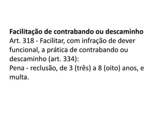 Facilitação de contrabando ou descaminho
Art. 318 - Facilitar, com infração de dever
funcional, a prática de contrabando ou
descaminho (art. 334):
Pena - reclusão, de 3 (três) a 8 (oito) anos, e
multa.
 