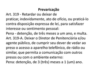 Prevaricação
Art. 319 - Retardar ou deixar de
praticar, indevidamente, ato de ofício, ou praticá-lo
contra disposição expressa de lei, para satisfazer
interesse ou sentimento pessoal:
Pena - detenção, de três meses a um ano, e multa.
Art. 319-A. Deixar o Diretor de Penitenciária e/ou
agente público, de cumprir seu dever de vedar ao
preso o acesso a aparelho telefônico, de rádio ou
similar, que permita a comunicação com outros
presos ou com o ambiente externo:
Pena: detenção, de 3 (três) meses a 1 (um) ano.
 