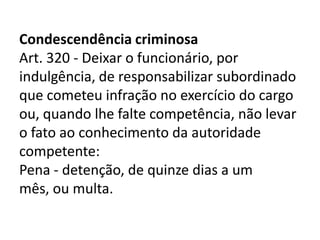 Condescendência criminosa
Art. 320 - Deixar o funcionário, por
indulgência, de responsabilizar subordinado
que cometeu infração no exercício do cargo
ou, quando lhe falte competência, não levar
o fato ao conhecimento da autoridade
competente:
Pena - detenção, de quinze dias a um
mês, ou multa.
 