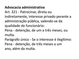 Advocacia administrativa
Art. 321 - Patrocinar, direta ou
indiretamente, interesse privado perante a
administração pública, valendo-se da
qualidade de funcionário:
Pena - detenção, de um a três meses, ou
multa.
Parágrafo único - Se o interesse é ilegítimo:
Pena - detenção, de três meses a um
ano, além da multa.
 