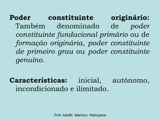 Poder constituinte originário:  Também denominado de  poder constituinte fundacional primário  ou de  formação originária ,  poder constituinte de primeiro grau  ou  poder constituinte genuíno . Características:  inicial, autônomo, incondicionado e ilimitado. Prof. Adolfo  Mamoru  Nishiyama 
