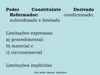 Poder Constituinte Derivado Reformador:  condicionado, subordinado e limitado Limitações expressas:  a) procedimental;  b) material e  c) circunstancial Limitações implícitas Prof. Adolfo  Mamoru  Nishiyama 