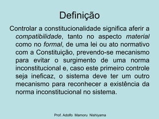 Definição Controlar a constitucionalidade significa aferir a  compatibilidade , tanto no aspecto  material  como no  formal , de uma lei ou ato normativo com a Constituição, prevendo-se mecanismo para evitar o surgimento de uma norma inconstitucional e, caso este primeiro controle seja ineficaz, o sistema deve ter um outro mecanismo para reconhecer a existência da norma inconstitucional no sistema. Prof. Adolfo  Mamoru  Nishiyama 