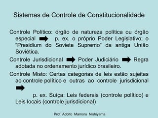Controle Político: órgão de natureza política ou órgão especial  p. ex. o próprio Poder Legislativo; o “Presidium do Soviete Supremo” da antiga União Soviética. Controle Jurisdicional  Poder Judiciário  Regra adotada no ordenamento jurídico brasileiro. Controle Misto: Certas categorias de leis estão sujeitas ao controle político e  outras  ao  controle  jurisdicional  p. ex. Suíça: Leis federais (controle político) e Leis locais (controle jurisdicional) Sistemas de Controle de Constitucionalidade Prof. Adolfo  Mamoru  Nishiyama 