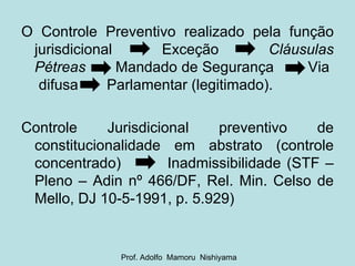 O Controle Preventivo realizado pela função jurisdicional  Exceção  Cláusulas Pétreas  Mandado de Segurança  Via  difusa  Parlamentar (legitimado). Controle Jurisdicional preventivo de constitucionalidade em abstrato (controle concentrado)  Inadmissibilidade (STF – Pleno – Adin nº 466/DF, Rel. Min. Celso de Mello, DJ 10-5-1991, p. 5.929) Prof. Adolfo  Mamoru  Nishiyama 