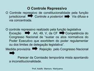O Controle Repressivo O Controle repressivo de constitucionalidade pela função jurisdicional  Controle  a posteriori  Via difusa e via concentrada. O controle repressivo realizado pela função legislativa  Exceção  Art. 49, V, da CF  Competência do Congresso Nacional de “sustar os atos normativos do Poder Executivo que exorbitem do poder regulamentar ou dos limites de delegação legislativa”. Medida provisória  Rejeição  pelo Congresso Nacional  Parecer da Comissão temporária mista apontando a inconstitucionalidade. Prof. Adolfo  Mamoru  Nishiyama 