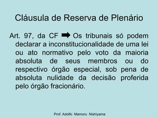 Cláusula de Reserva de Plenário Art. 97, da CF  Os tribunais só podem declarar a inconstitucionalidade de uma lei ou ato normativo pelo voto da maioria absoluta de seus membros ou do respectivo órgão especial, sob pena de absoluta nulidade da decisão proferida pelo órgão fracionário. Prof. Adolfo  Mamoru  Nishiyama 