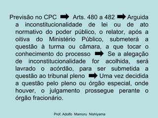 Previsão no CPC  Arts. 480 a 482  Arguida a inconstitucionalidade de lei ou de ato normativo do poder público, o relator, após a oitiva do Ministério Público, submeterá a questão à turma ou câmara, a que tocar o conhecimento do processo  Se a alegação de inconstitucionalidade for acolhida, será lavrado o acórdão, para ser submetida a questão ao tribunal pleno  Uma vez decidida a questão pelo pleno ou órgão especial, onde houver, o julgamento prossegue perante o órgão fracionário. Prof. Adolfo  Mamoru  Nishiyama 
