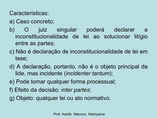 Características: a) Caso concreto; b) O juiz singular poderá declarar a inconstitucionalidade de lei ao solucionar litígio entre as partes; c) Não é declaração de inconstitucionalidade de lei em tese; d) A declaração, portanto, não é o objeto principal da lide, mas incidente ( incidenter tantum ); e) Pode tomar qualquer forma processual; f) Efeito da decisão:  inter partes ; g) Objeto: qualquer lei ou ato normativo. Prof. Adolfo  Mamoru  Nishiyama 