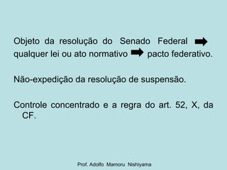 Objeto  da  resolução  do  Senado  Federal  qualquer lei ou ato normativo  pacto federativo. Não-expedição da resolução de suspensão. Controle concentrado e a regra do art. 52, X, da CF. Prof. Adolfo  Mamoru  Nishiyama 