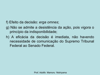 f) Efeito da decisão:  erga omnes ; g) Não se admite a desistência da ação, pois vigora o princípio da indisponibilidade; h) A eficácia da decisão é imediata, não havendo necessidade de comunicação do Supremo Tribunal Federal ao Senado Federal. Prof. Adolfo  Mamoru  Nishiyama 