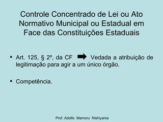 Controle Concentrado de Lei ou Ato Normativo Municipal ou Estadual em Face das Constituições Estaduais Art. 125, § 2º, da CF  Vedada a atribuição de legitimação para agir a um único órgão. Competência. Prof. Adolfo  Mamoru  Nishiyama 