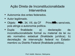 Ação Direta de Inconstitucionalidade Interventiva Autonomia dos entes federados. Autor legitimado. Objeto  art. 34, VII, da CF  Princípios sensíveis, pois atinge a autonomia política. Dupla finalidade: a) declaração de inconstitucionalidade formal ou material da lei ou ato normativo estadual (finalidade jurídica); b) decretação de intervenção federal no Estado-membro ou Distrito Federal (finalidade política). Prof. Adolfo  Mamoru  Nishiyama 
