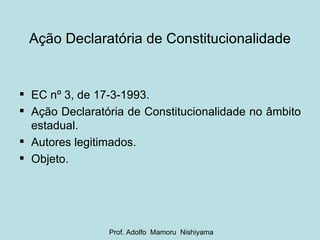Ação Declaratória de Constitucionalidade EC nº 3, de 17-3-1993. Ação Declaratória de Constitucionalidade no âmbito estadual. Autores legitimados. Objeto. Prof. Adolfo  Mamoru  Nishiyama 