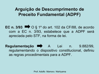 Arguição de Descumprimento de Preceito Fundamental (ADPF) EC n. 3/93   O § 1º do art. 102 da CF/88, de acordo com a EC n. 3/93, estabelece que a ADPF será apreciada pelo STF, na forma de lei. Regulamentação   A  Lei  n.  9.882/99, regulamentando o dispositivo constitucional, definiu as regras procedimentais para a ADPF. Prof. Adolfo  Mamoru  Nishiyama 
