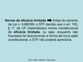 Norma de eficácia limitada   Antes do advento da Lei n. 9.882/99, o STF decidiu que o art. 102, § 1º, da CF materializava norma constitucional de  eficácia limitada , ou seja, enquanto não houvesse lei descrevendo a forma da nova ação constitucional, o STF não poderia apreciá-la. Prof. Adolfo  Mamoru  Nishiyama 