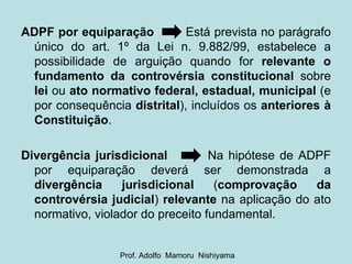 ADPF por equiparação   Está prevista no parágrafo único do art. 1º da Lei n. 9.882/99, estabelece a possibilidade de arguição quando for  relevante o fundamento da controvérsia constitucional  sobre  lei  ou  ato normativo federal, estadual, municipal  (e por consequência  distrital ), incluídos os  anteriores à Constituição . Divergência jurisdicional   Na hipótese de ADPF por equiparação deverá ser demonstrada a  divergência jurisdicional  ( comprovação da controvérsia judicial )  relevante  na aplicação do ato normativo, violador do preceito fundamental. Prof. Adolfo  Mamoru  Nishiyama 