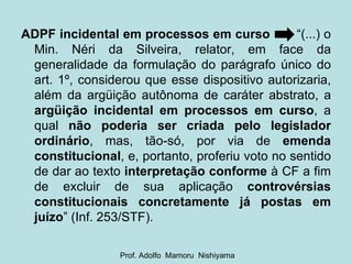 ADPF incidental em processos em curso   “(...) o Min. Néri da Silveira, relator, em face da generalidade da formulação do parágrafo único do art. 1º, considerou que esse dispositivo autorizaria, além da argüição autônoma de caráter abstrato, a  argüição incidental em processos em curso , a qual  não poderia ser criada pelo legislador ordinário , mas, tão-só, por via de  emenda constitucional , e, portanto, proferiu voto no sentido de dar ao texto  interpretação conforme  à CF a fim de excluir de sua aplicação  controvérsias constitucionais concretamente já postas em juízo ” (Inf. 253/STF). Prof. Adolfo  Mamoru  Nishiyama 
