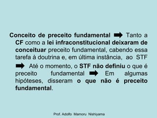 Conceito de preceito fundamental   Tanto a  CF  como a  lei infraconstitucional   deixaram de conceituar  preceito fundamental, cabendo essa tarefa à doutrina e, em última instância,  ao  STF  Até o momento, o  STF não definiu  o que é preceito  fundamental  Em  algumas hipóteses, disseram  o que não é preceito fundamental . Prof. Adolfo  Mamoru  Nishiyama 