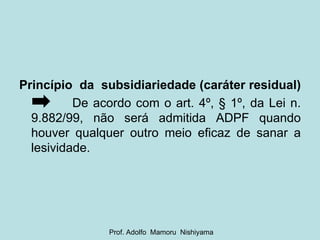 Princípio  da  subsidiariedade (caráter residual)   De acordo com o art. 4º, § 1º, da Lei n. 9.882/99, não será admitida ADPF quando houver qualquer outro meio eficaz de sanar a lesividade. Prof. Adolfo  Mamoru  Nishiyama 