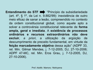 Entendimento do STF   “Princípio da subsidiariedade (art. 4º, § 1º, da Lei n. 9.882/99): inexistência de outro meio eficaz de sanar a lesão, compreendido no contexto da ordem constitucional global, como aquele apto a solver a controvérsia constitucional relevante de  forma ampla, geral e imediata . A  existência de processos ordinários e recursos extraordinários não deve excluir ,  a priori , a utilização da argüição de descumprimento de preceito fundamental, em virtude da  feição marcadamente objetiva  dessa ação” (ADPF 33, rel. Min. Gilmar Mendes, j. 7-12-2005, DJ, 27-10-2006; ADPF 47-MC, rel. Min. Eros Grau, j. 7-12-2005, DJ, 27-10-2006). Prof. Adolfo  Mamoru  Nishiyama 