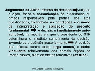 Julgamento da ADPF: efeitos da decisão  Julgada a ação, far-se-á  comunicação  às autoridades ou órgãos responsáveis pela prática dos atos questionados,  fixando-se as condições e o modo de interpretação e aplicação do preceito fundamental   A decisão é  imediatamente auto-aplicável , na medida em que o presidente do STF determinará o imediato cumprimento da decisão, lavrando-se o acórdão posteriormente  A decisão terá eficácia contra todos ( erga omnes ) e  efeito vinculante  relativamente aos demais órgãos do Poder Público, além de efeitos retroativos ( ex tunc ). Prof. Adolfo  Mamoru  Nishiyama 