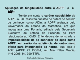 Aplicação da fungibilidade entre a ADPF  e  a  ADIn   Tendo em conta o  caráter subsidiário  da ADPF, o STF resolveu questão de ordem no sentido de conhecer como ADIn, a ADPF ajuizada pelo Governador do Estado do Maranhão, em que impugnava uma Portaria, editada pela Secretaria Executiva de Estado da Fazenda do Pará relacionada ao ICMS. Entendeu-se demonstrada a  impossibilidade de se conhecer da ação como ADPF, em razão da existência de outro meio eficaz para impugnação da norma , qual seja a ADIn (ADPF 72 QO/PA, rel. Min. Ellen Gracie, 1º-6-2005: Inf. 390/STF).  Prof. Adolfo  Mamoru  Nishiyama 