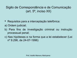 Sigilo de Correspondência e de Comunicação
(art. 5º, inciso XII)
 Requisitos para a interceptação telefônica:
a) Ordem judicial;
b) Para fins de investigação criminal ou instrução
processual penal;
c) Nas hipóteses e na forma que a lei estabelecer (Lei
nº 9.296, de 24-07-1996)
Prof. Adolfo Mamoru Nishiyama
 