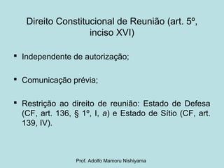 Direito Constitucional de Reunião (art. 5º,
inciso XVI)
 Independente de autorização;
 Comunicação prévia;
 Restrição ao direito de reunião: Estado de Defesa
(CF, art. 136, § 1º, I, a) e Estado de Sítio (CF, art.
139, IV).
Prof. Adolfo Mamoru Nishiyama
 