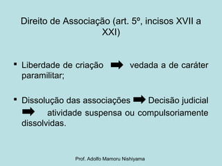 Direito de Associação (art. 5º, incisos XVII a
XXI)
 Liberdade de criação vedada a de caráter
paramilitar;
 Dissolução das associações Decisão judicial
atividade suspensa ou compulsoriamente
dissolvidas.
Prof. Adolfo Mamoru Nishiyama
 