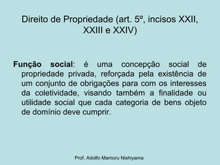Direito de Propriedade (art. 5º, incisos XXII,
XXIII e XXIV)
Função social: é uma concepção social de
propriedade privada, reforçada pela existência de
um conjunto de obrigações para com os interesses
da coletividade, visando também a finalidade ou
utilidade social que cada categoria de bens objeto
de domínio deve cumprir.
Prof. Adolfo Mamoru Nishiyama
 