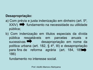 Desapropriação:
a) Com prévia e justa indenização em dinheiro (art. 5º,
XXIV) fundamento na necessidade ou utilidade
pública;
b) Com indenização em títulos especiais da dívida
pública resgatáveis em parcelas anuais e
sucessivas desapropriação em nome da
política urbana (art. 182, § 4º, III) e desapropriação
para fins de reforma agrária (art. 184, 185 e
186)
fundamento no interesse social.
Prof. Adolfo Mamoru Nishiyama
 