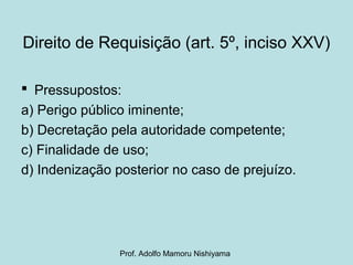 Direito de Requisição (art. 5º, inciso XXV)
 Pressupostos:
a) Perigo público iminente;
b) Decretação pela autoridade competente;
c) Finalidade de uso;
d) Indenização posterior no caso de prejuízo.
Prof. Adolfo Mamoru Nishiyama
 