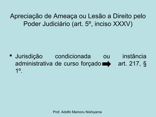Apreciação de Ameaça ou Lesão a Direito pelo
Poder Judiciário (art. 5º, inciso XXXV)
 Jurisdição condicionada ou instância
administrativa de curso forçado art. 217, §
1º.
Prof. Adolfo Mamoru Nishiyama
 
