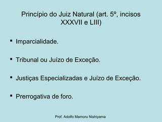 Princípio do Juiz Natural (art. 5º, incisos
XXXVII e LIII)
 Imparcialidade.
 Tribunal ou Juízo de Exceção.
 Justiças Especializadas e Juízo de Exceção.
 Prerrogativa de foro.
Prof. Adolfo Mamoru Nishiyama
 
