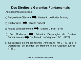 Dos Direitos e Garantias Fundamentais
Antecedentes históricos:
a) Antiguidade Clássica Ilimitação do Poder Estatal;
b) Cristianismo Direito Natural;
c) Pactos da Idade Média Magna Carta (1215);
d) Era Moderna Primeira Declaração de Direitos
Fundamentais Declaração de Virgínia (12-01-1776);
e) Declaração de Independência Americana (04-07-1776) e a
Declaração de Direitos do Homem e do Cidadão (26-08-
1789).
Prof. Adolfo Mamoru Nishiyama
 