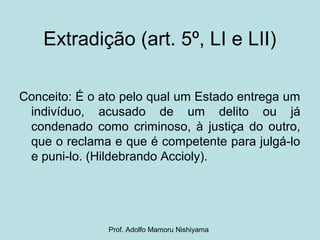 Extradição (art. 5º, LI e LII)
Conceito: É o ato pelo qual um Estado entrega um
indivíduo, acusado de um delito ou já
condenado como criminoso, à justiça do outro,
que o reclama e que é competente para julgá-lo
e puni-lo. (Hildebrando Accioly).
Prof. Adolfo Mamoru Nishiyama
 