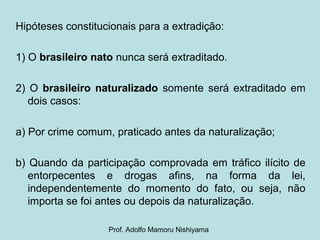 Hipóteses constitucionais para a extradição:
1) O brasileiro nato nunca será extraditado.
2) O brasileiro naturalizado somente será extraditado em
dois casos:
a) Por crime comum, praticado antes da naturalização;
b) Quando da participação comprovada em tráfico ilícito de
entorpecentes e drogas afins, na forma da lei,
independentemente do momento do fato, ou seja, não
importa se foi antes ou depois da naturalização.
Prof. Adolfo Mamoru Nishiyama
 