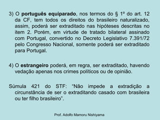3) O português equiparado, nos termos do § 1º do art. 12
da CF, tem todos os direitos do brasileiro naturalizado,
assim, poderá ser extraditado nas hipóteses descritas no
item 2. Porém, em virtude de tratado bilateral assinado
com Portugal, convertido no Decreto Legislativo 7.391/72
pelo Congresso Nacional, somente poderá ser extraditado
para Portugal.
4) O estrangeiro poderá, em regra, ser extraditado, havendo
vedação apenas nos crimes políticos ou de opinião.
Súmula 421 do STF: “Não impede a extradição a
circunstância de ser o extraditando casado com brasileira
ou ter filho brasileiro”.
Prof. Adolfo Mamoru Nishiyama
 