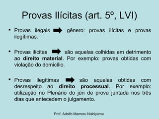 Provas Ilícitas (art. 5º, LVI)
 Provas ilegais gênero: provas ilícitas e provas
ilegítimas.
 Provas ilícitas são aquelas colhidas em detrimento
ao direito material. Por exemplo: provas obtidas com
violação do domicílio.
 Provas ilegítimas são aquelas obtidas com
desrespeito ao direito processual. Por exemplo:
utilização no Plenário do júri de prova juntada nos três
dias que antecedem o julgamento.
Prof. Adolfo Mamoru Nishiyama
 