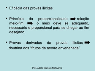  Eficácia das provas ilícitas.
 Princípio da proporcionalidade relação
meio-fim o meio deve se adequado,
necessário e proporcional para se chegar ao fim
desejado.
 Provas derivadas da provas ilícitas
doutrina dos “frutos da árvore envenenada”.
Prof. Adolfo Mamoru Nishiyama
 