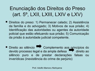 Enunciação dos Direitos do Preso
(art. 5º, LXII, LXIII, LXIV e LXV)
 Direitos do preso: 1) Permanecer calado; 2) Assistência
da família e do advogado; 3) Motivos de sua prisão; 4)
Identificação das autoridades ou agentes da autoridade
policial que estão efetuando sua prisão; 5) Comunicação
da prisão à autoridade judicial competente.
 Direito ao silêncio Complemento aos princípios do
devido processo legal e da ampla defesa direito ao
silêncio puro e de prestar declarações falsas ou
inverídicas (inexistência do crime de perjúrio)
Prof. Adolfo Mamoru Nishiyama
 