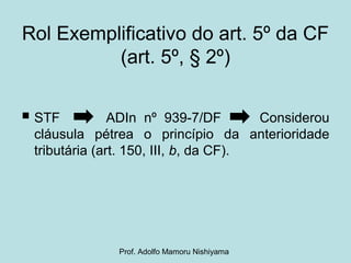 Rol Exemplificativo do art. 5º da CF
(art. 5º, § 2º)
 STF ADIn nº 939-7/DF Considerou
cláusula pétrea o princípio da anterioridade
tributária (art. 150, III, b, da CF).
Prof. Adolfo Mamoru Nishiyama
 