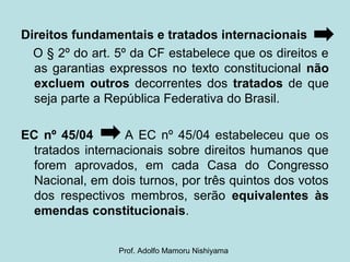 Direitos fundamentais e tratados internacionais
O § 2º do art. 5º da CF estabelece que os direitos e
as garantias expressos no texto constitucional não
excluem outros decorrentes dos tratados de que
seja parte a República Federativa do Brasil.
EC nº 45/04 A EC nº 45/04 estabeleceu que os
tratados internacionais sobre direitos humanos que
forem aprovados, em cada Casa do Congresso
Nacional, em dois turnos, por três quintos dos votos
dos respectivos membros, serão equivalentes às
emendas constitucionais.
Prof. Adolfo Mamoru Nishiyama
 